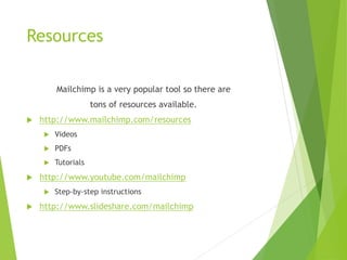 Resources
Mailchimp is a very popular tool so there are
tons of resources available.
 http://www.mailchimp.com/resources
 Videos
 PDFs
 Tutorials
 http://www.youtube.com/mailchimp
 Step-by-step instructions
 http://www.slideshare.com/mailchimp
 