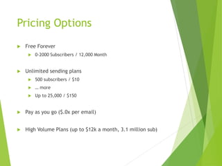 Pricing Options
 Free Forever
 0-2000 Subscribers / 12,000 Month
 Unlimited sending plans
 500 subscribers / $10
 … more
 Up to 25,000 / $150
 Pay as you go ($.0x per email)
 High Volume Plans (up to $12k a month, 3.1 million sub)
 
