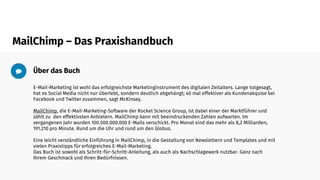 MailChimp – Das Praxishandbuch
Über das Buch
E-Mail-Marketing ist wohl das erfolgreichste Marketinginstrument des digitalen Zeitalters. Lange totgesagt,
hat es Social Media nicht nur überlebt, sondern deutlich abgehängt; 40 mal effektiver als Kundenakquise bei
Facebook und Twitter zusammen, sagt McKinsey.
MailChimp, die E-Mail-Marketing-Software der Rocket Science Group, ist dabei einer der Marktführer und
zählt zu den effektivsten Anbietern. MailChimp kann mit beeindruckenden Zahlen aufwarten. Im
vergangenen Jahr wurden 100.500.000.000 E-Mails verschickt. Pro Monat sind das mehr als 8,2 Milliarden;
191.210 pro Minute. Rund um die Uhr und rund um den Globus.
Eine leicht verständliche Einführung in MailChimp, in die Gestaltung von Newslettern und Templates und mit
vielen Praxistipps für erfolgreiches E-Mail-Marketing.
Das Buch ist sowohl als Schritt-für-Schritt-Anleitung, als auch als Nachschlagewerk nutzbar. Ganz nach
Ihrem Geschmack und Ihren Bedürfnissen.
 