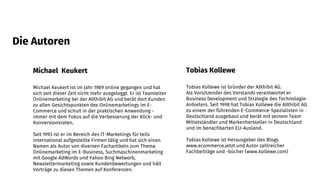 Michael Keukert
Michael Keukert ist im Jahr 1989 online gegangen und hat
sich seit dieser Zeit nicht mehr ausgeloggt. Er ist Teamleiter
Onlinemarketing bei der AIXhibit AG und berät dort Kunden
zu allen Gesichtspunkten des Onlinemarketings im E-
Commerce und schult in der praktischen Anwendung -
immer mit dem Fokus auf die Verbesserung der Klick- und
Konversionsraten.
Seit 1993 ist er im Bereich des IT-Marketings für teils
international aufgestellte Firmen tätig und hat sich einen
Namen als Autor von diversen Fachartikeln zum Thema
Onlinemarketing im E-Business, Suchmaschinenmarketing
mit Google AdWords und Yahoo Bing Network,
Newslettermarketing sowie Kundenbewertungen und hält
Vorträge zu diesen Themen auf Konferenzen.
Tobias Kollewe
Tobias Kollewe ist Gründer der AIXhibit AG.
Als Vorsitzender des Vorstands verantwortet er
Business Development und Strategie des Technologie-
Anbieters. Seit 1998 hat Tobias Kollewe die AIXhibit AG
zu einem der führenden E-Commerce-Spezialisten in
Deutschland ausgebaut und berät mit seinem Team
Mittelständler und Markenhersteller in Deutschland
und im benachbarten EU-Ausland.
Tobias Kollewe ist Herausgeber des Blogs
www.ecommerce.jetzt und Autor zahlreicher
Fachbeiträge und -bücher (www.kollewe.com)
Die Autoren
 