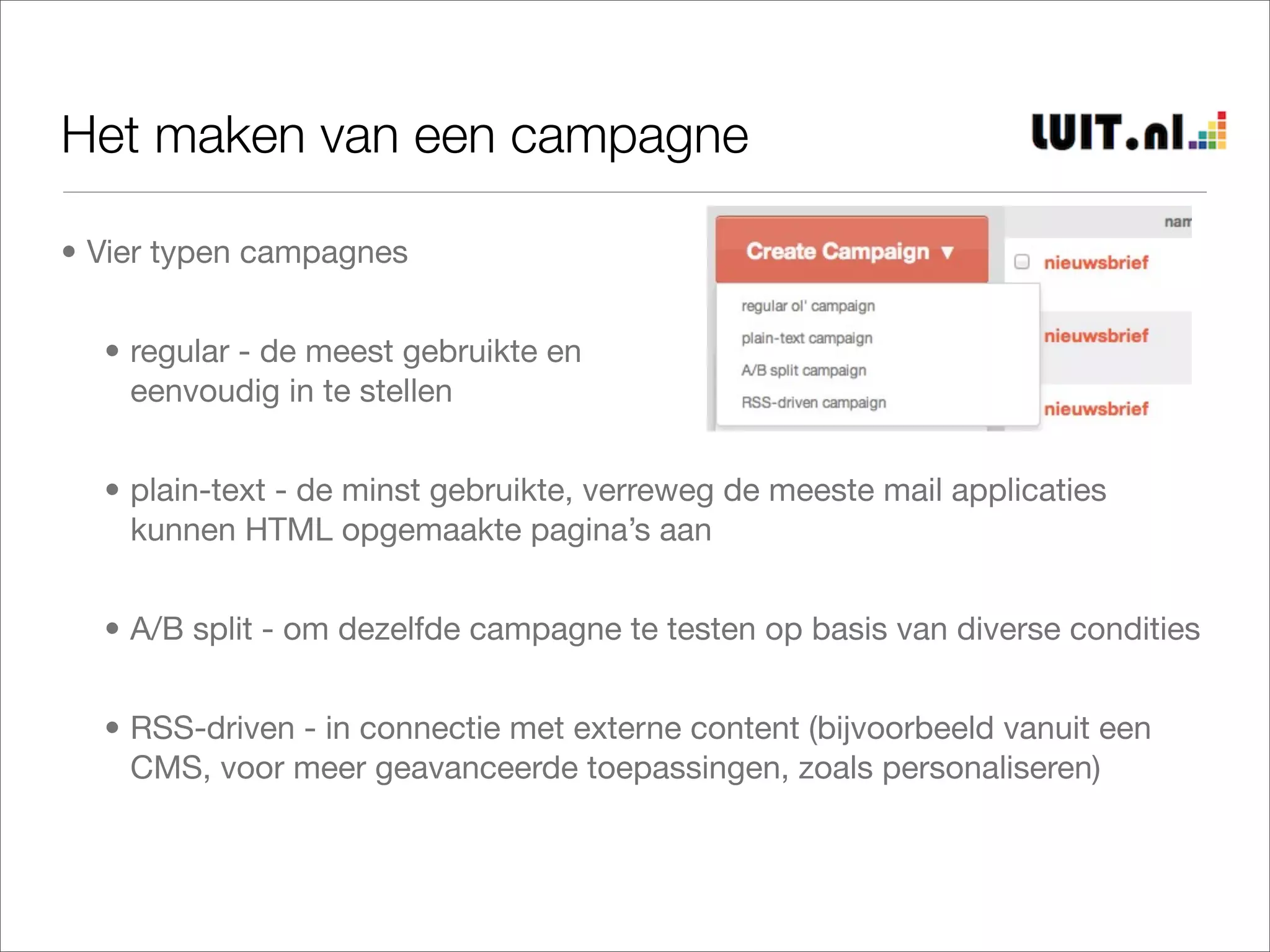 Het maken van een campagne

• Vier typen campagnes


  • regular - de meest gebruikte en
    eenvoudig in te stellen


  • plain-text - de minst gebruikte, verreweg de meeste mail applicaties
    kunnen HTML opgemaakte pagina’s aan


  • A/B split - om dezelfde campagne te testen op basis van diverse condities


  • RSS-driven - in connectie met externe content (bijvoorbeeld vanuit een
    CMS, voor meer geavanceerde toepassingen, zoals personaliseren)
 