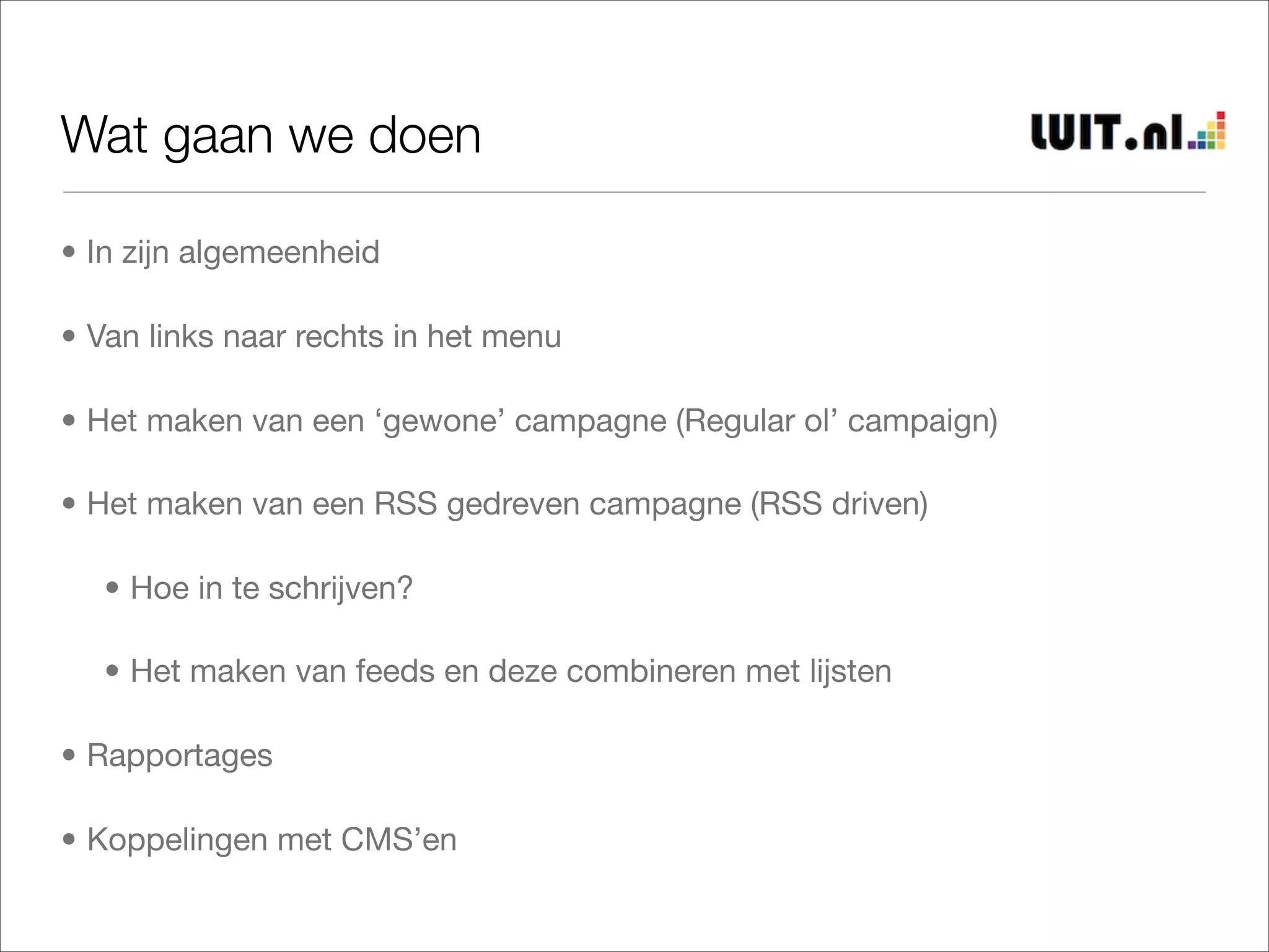 Wat gaan we doen

• In zijn algemeenheid

• Van links naar rechts in het menu

• Het maken van een ‘gewone’ campagne (Regular ol’ campaign)

• Het maken van een RSS gedreven campagne (RSS driven)

   • Hoe in te schrijven?

   • Het maken van feeds en deze combineren met lijsten

• Rapportages

• Koppelingen met CMS’en
 