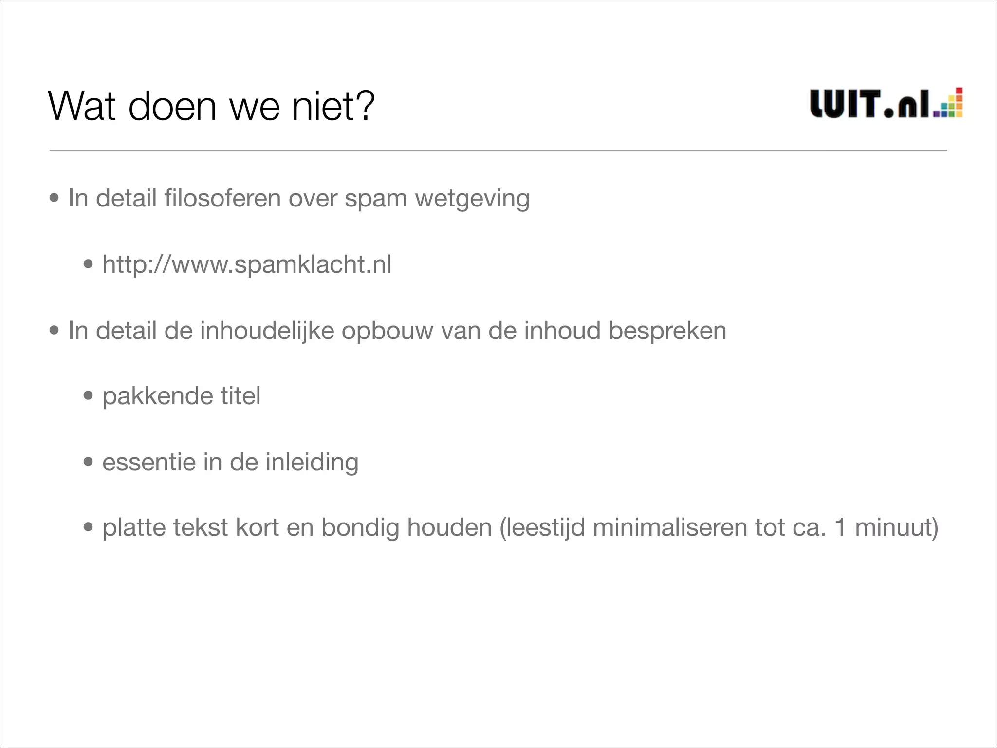 Wat doen we niet?

• In detail ﬁlosoferen over spam wetgeving

  • http://www.spamklacht.nl

• In detail de inhoudelijke opbouw van de inhoud bespreken

  • pakkende titel

  • essentie in de inleiding

  • platte tekst kort en bondig houden (leestijd minimaliseren tot ca. 1 minuut)
 