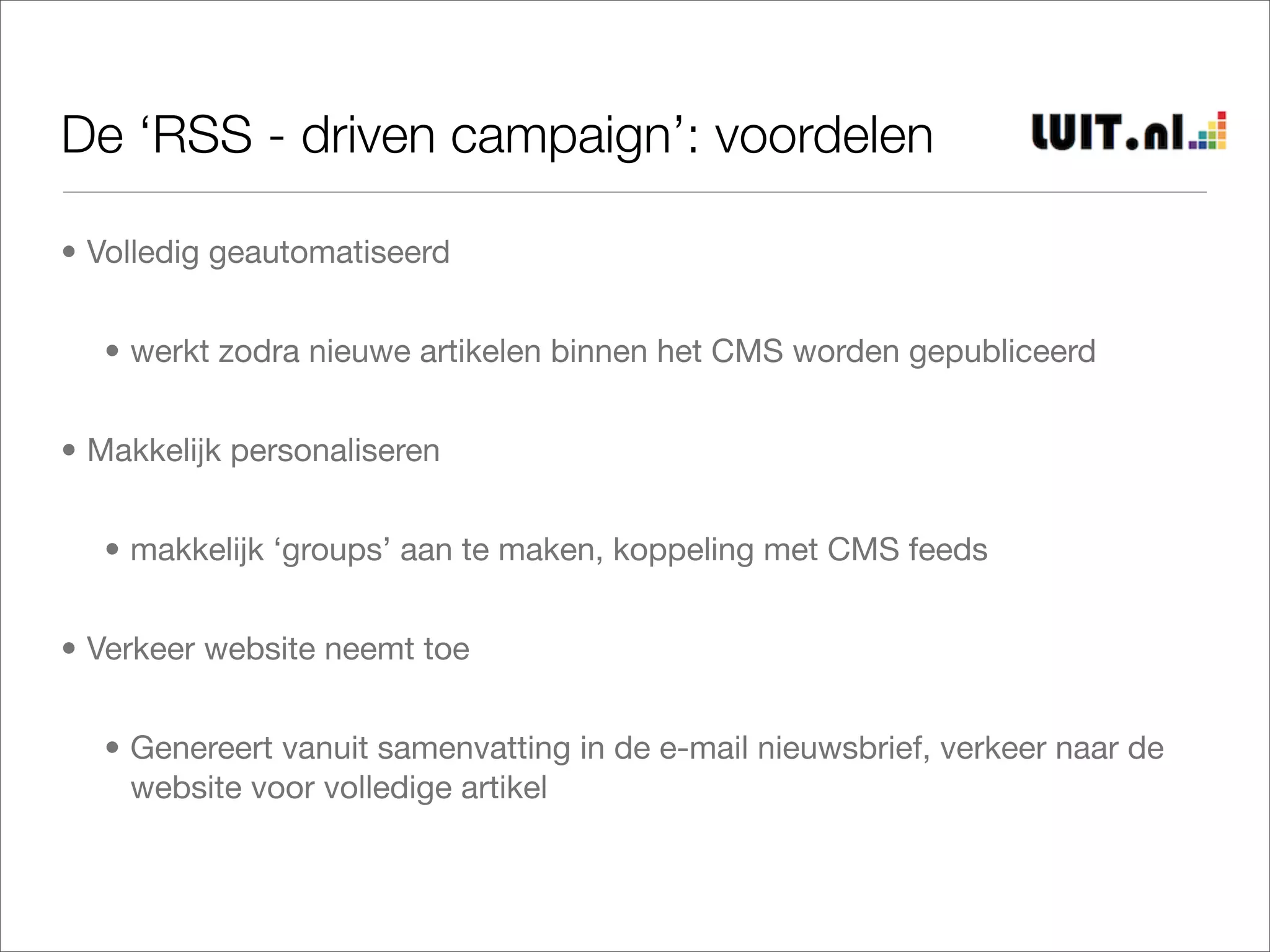 De ‘RSS - driven campaign’: voordelen

• Volledig geautomatiseerd


  • werkt zodra nieuwe artikelen binnen het CMS worden gepubliceerd


• Makkelijk personaliseren


  • makkelijk ‘groups’ aan te maken, koppeling met CMS feeds


• Verkeer website neemt toe


  • Genereert vanuit samenvatting in de e-mail nieuwsbrief, verkeer naar de
    website voor volledige artikel
 
