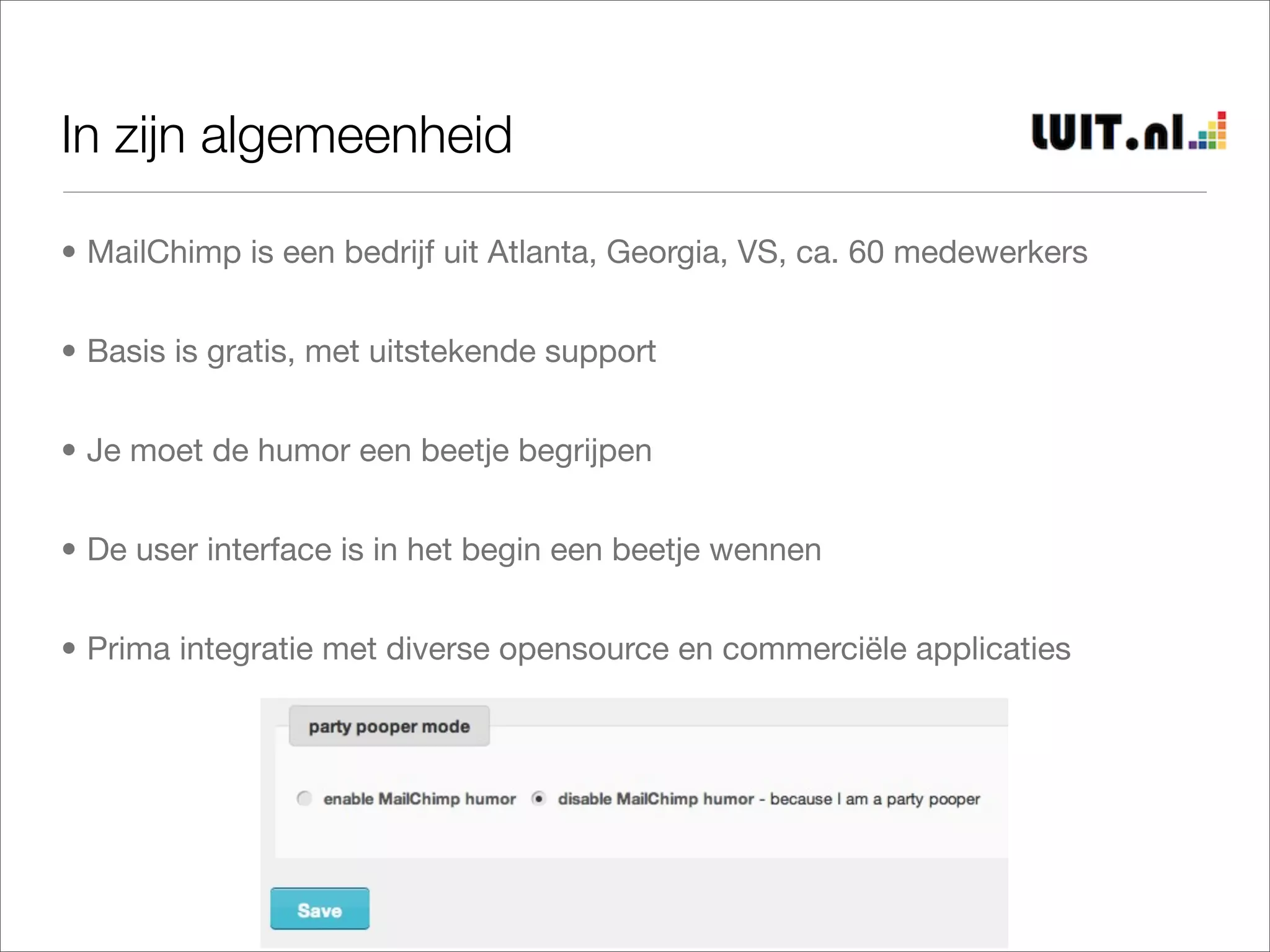 In zijn algemeenheid

• MailChimp is een bedrijf uit Atlanta, Georgia, VS, ca. 60 medewerkers


• Basis is gratis, met uitstekende support


• Je moet de humor een beetje begrijpen


• De user interface is in het begin een beetje wennen


• Prima integratie met diverse opensource en commerciële applicaties
 