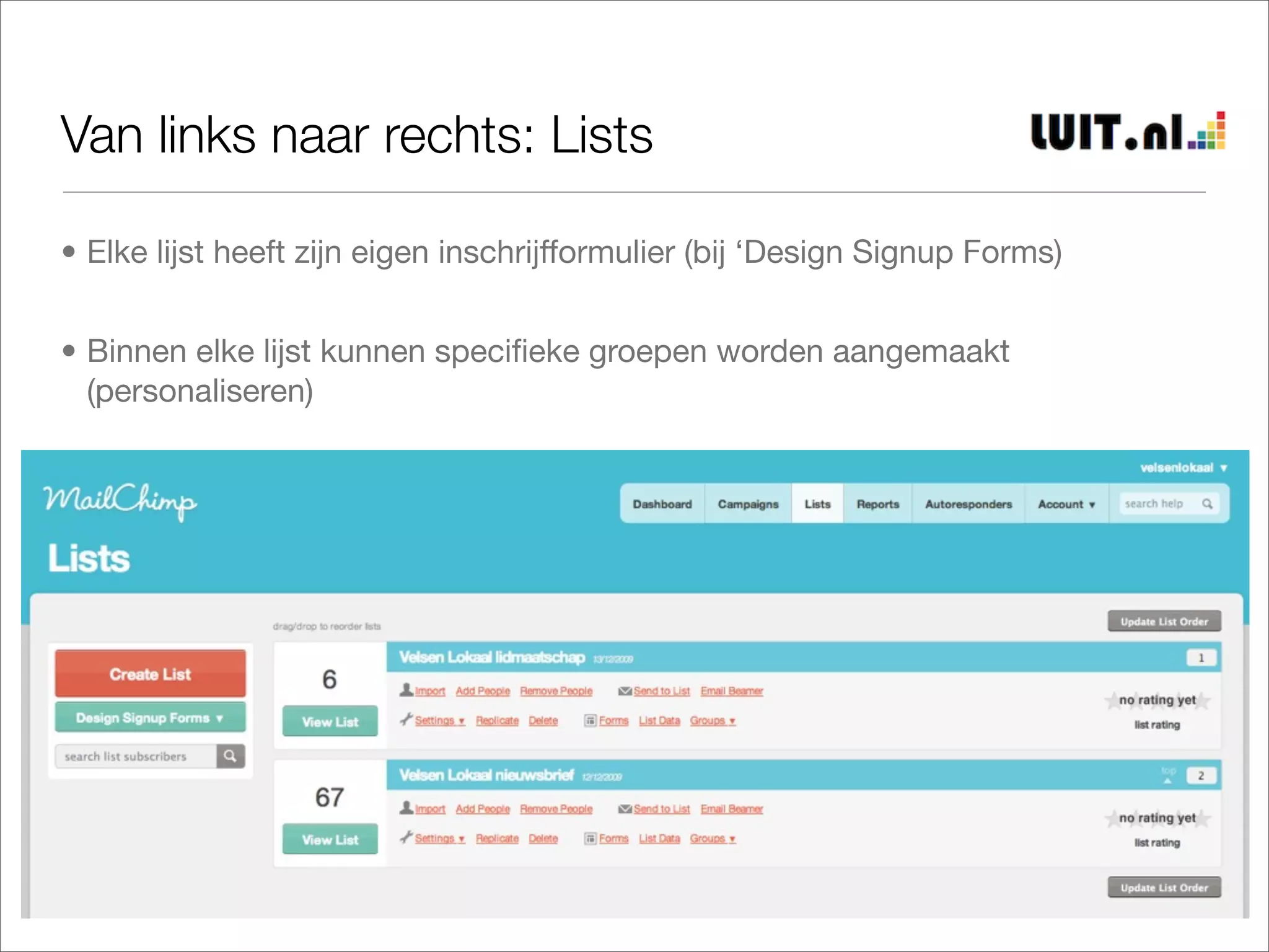 Van links naar rechts: Lists

• Elke lijst heeft zijn eigen inschrijfformulier (bij ‘Design Signup Forms)


• Binnen elke lijst kunnen speciﬁeke groepen worden aangemaakt
  (personaliseren)
 