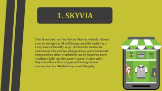 1. SKYVIA
The first one on the list is Skyvia which allows
you to integrate MailChimp and Shopify in a
very user-friendly way. It lets the users to
automate the entire integration part (manual
integration also available) and requires zero
coding skills on the user’s part. Currently,
Skyvia offers three types of integration
scenarios for Mailchimp and Shopify.
 