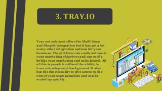 3. TRAY.IO
Tray not only just offers the MailChimp
and Shopify integration but it has got a lot
many other integration options for your
business. The platform can easily automate
your marketing objectives and can easily
bridge your marketing and sales funnel. All
of this is possible without the ability to
have a development background. It also
has the functionality to give access to the
rest of your team members and can be
scaled up quickly.
 