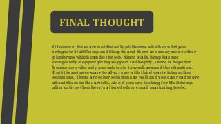 FINAL THOUGHT
Of course, these are not the only platforms which can let you
integrate MailChimp and Shopify and there are many more other
platforms which can do the job. Since MailChimp has not
completely stopped giving support to Shopify, there is hope for
businesses who rely on such tools to work around the situation.
But it is not necessary to always go with third-party integration
solutions. There are other solutions as well and you can read more
about them in this article. Also if you are looking for Mailchimp
alternatives then here’s a list of other email marketing tools.
 