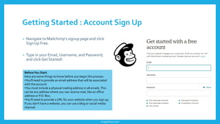 Getting Started : Account Sign Up
• Navigate to Mailchimp's signup page and click
Sign Up Free.
• Type in your Email, Username, and Password,
and clickGet Started!
BeforeYou Start
Here are some things to know before you begin this process.
•You'll need to provide an email address that will be associated
with the account
•You must include a physical mailing address in all emails.This
can be any address where you can receive mail, like an office
address or P.O. Box.
•You'll need to provide a URL for your website when you sign up.
If you don't have a website, you can use a blog or social media
channel.
imagishary.com
 