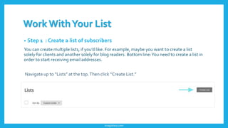 WorkWithYour List
• Step 1 : Create a list of subscribers
You can create multiple lists, if you’d like. For example, maybe you want to create a list
solely for clients and another solely for blog readers. Bottom line:You need to create a list in
order to start receiving email addresses.
Navigate up to “Lists” at the top.Then click “Create List.”
imagishary.com
 