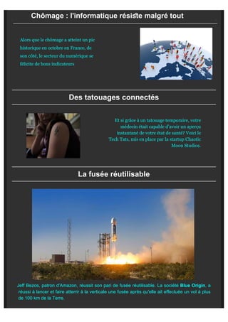 Chômage : l'informatique résise malgré tout
Alors que le chômage a atteint un pic
historique en octobre en France, de
son côté, le secteur du numérique se
félicite de bons indicateurs
Des tatouages connectés
Et si grâce à un tatouage temporaire, votre
médecin était capable d'avoir un aperçu
instantané de votre état de santé? Voici le
Tech Tats, mis en place par la startup Chaotic
Moon Studios.
La fusée réutilisable

Jeff Bezos, patron d'Amazon, réussit son pari de fusée réutilisable. La société Blue Origin, a
réussi à lancer et faire atterrir à la verticale une fusée après qu'elle ait effectuée un vol à plus
de 100 km de la Terre.
 
