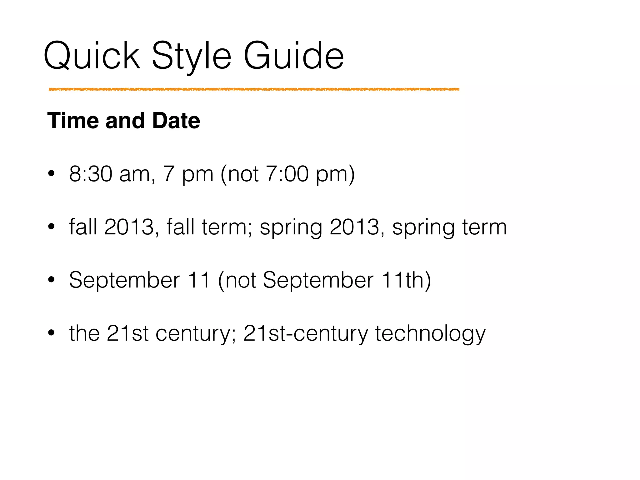 Quick Style Guide
Time and Date!
• 8:30 am, 7 pm (not 7:00 pm)
• fall 2013, fall term; spring 2013, spring term
• September 11 (not September 11th)
• the 21st century; 21st-century technology
 
