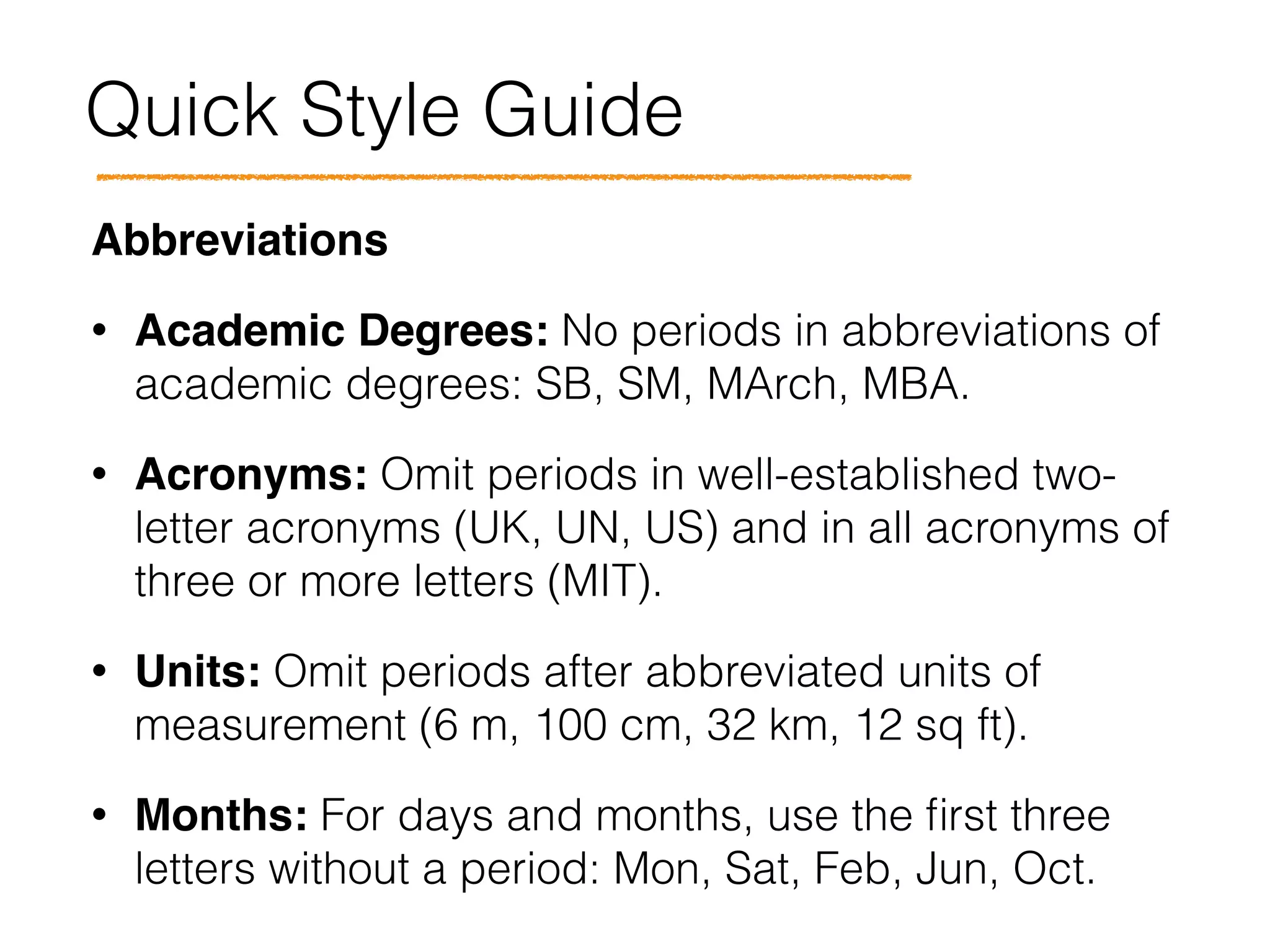 Quick Style Guide
Abbreviations!
• Academic Degrees: No periods in abbreviations of
academic degrees: SB, SM, MArch, MBA.
• Acronyms: Omit periods in well-established two-
letter acronyms (UK, UN, US) and in all acronyms of
three or more letters (MIT).
• Units: Omit periods after abbreviated units of
measurement (6 m, 100 cm, 32 km, 12 sq ft).
• Months: For days and months, use the ﬁrst three
letters without a period: Mon, Sat, Feb, Jun, Oct.
 