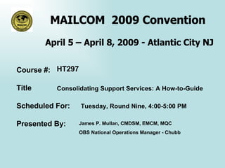 MAILCOM  2009 Convention  April 5 – April 8, 2009 - Atlantic City NJ Course #: Title Scheduled For: Presented By:  HT297 Consolidating Support Services: A How-to-Guide Tuesday, Round Nine, 4:00-5:00 PM James P. Mullan, CMDSM, EMCM, MQC  OBS National Operations Manager - Chubb  