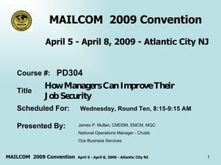 MAILCOM  2009 Convention  April 5 - April 8, 2009 - Atlantic City NJ How Managers Can Improve Their  Job Security  Course #: Title Scheduled For: Presented By:  PD304 Wednesday, Round Ten, 8:15-9:15 AM James P. Mullan, CMDSM, EMCM, MQC  National Operations Manager - Chubb Oce Business Services  