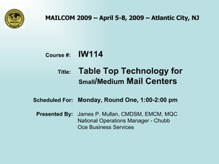 Course #:  IW114 Title:  Table Top Technology for  Small / Medium  Mail Centers Scheduled For:  Monday, Round One, 1:00-2:00 pm Presented By:  James P. Mullan, CMDSM, EMCM, MQC  National Operations Manager - Chubb Oce Business Services  