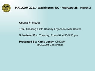 Course #:  MS265 Title:  Creating a 21 st  Century Ergonomic Mail Center Scheduled For:  Tuesday, Round 6, 4:30-5:30 pm Presented By: Kathy Lundy , CMDSM   MAILCOM Conference 
