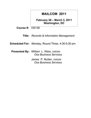 MAILCOM 2011
                   February 28 – March 3, 2011
                        Washington, DC
    Course #: OS139

         Title: Records & Information Management

Scheduled For: Monday, Round Three, 4:30-5:30 pm

 Presented By: William L. Ware, CMDSM
                 Oce Business Services
               James P. Mullan, CMDSM
                 Oce Business Services
 