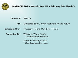 Course #:  PD 443 Title:  Managing Your Career: Preparing for the Future Scheduled For:  Thursday, Round 14, 12:45-1:45 pm Presented By:  William L. Ware,  CMDSM   Oce Business Services   James P. Mullan,  CMDSM   Oce Business Services 