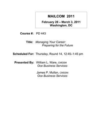 MAILCOM 2011
                    February 28 – March 3, 2011
                         Washington, DC

    Course #: PD 443

         Title: Managing Your Career:
                   Preparing for the Future

Scheduled For: Thursday, Round 14, 12:45–1:45 pm

 Presented By: William L. Ware, CMDSM
               Oce Business Services

                James P. Mullan, CMDSM
                 Oce Business Services
 