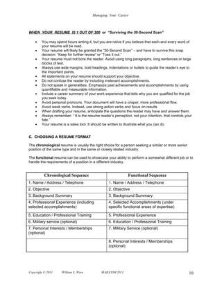 Managing Your Career



WHEN YOUR RESUME IS 1 OUT OF 300 or “Surviving the 30-Second Scan”

    •   You may spend hours writing it, but you are naïve if you believe that each and every word of
        your resume will be read.
    •   Your resume will likely be granted the “30-Second Scan” – and have to survive this snap
        decision: “Keep for further review” or “Toss it out.”
    •   Your resume must not bore the reader. Avoid using long paragraphs, long sentences or large
        blocks of text.
    •   Always use wide margins, bold headings, indentations or bullets to guide the reader’s eye to
        the important points.
    •   All statements on your resume should support your objective.
    •   Do not confuse the reader by including irrelevant accomplishments.
    •   Do not speak in generalities. Emphasize past achievements and accomplishments by using
        quantifiable and measurable information.
    •   Include a career summary of your work experience that tells why you are qualified for the job
        you seek today.
    •   Avoid personal pronouns. Your document will have a crisper, more professional flow.
    •   Avoid weak verbs. Instead, use strong action verbs and focus on results.
    •   When drafting your resume, anticipate the questions the reader may have and answer them.
    •   Always remember: “ It is the resume reader’s perception, not your intention, that controls your
        fate.”
    •   Your resume is a sales tool. It should be written to illustrate what you can do.


C. CHOOSING A RESUME FORMAT

The chronological resume is usually the right choice for a person seeking a similar or more senior
position of the same type and in the same or closely related industry.

The functional resume can be used to showcase your ability to perform a somewhat different job or to
handle the requirements of a position in a different industry.


          Chronological Sequence                              Functional Sequence
1. Name / Address / Telephone                     1. Name / Address / Telephone
2. Objective                                      2. Objective
3. Background Summary                             3. Background Summary
4. Professional Experience (including             4. Selected Accomplishments (under
selected accomplishments)                         specific functional areas of expertise)

5. Education / Professional Training              5. Professional Experience
6. Military service (optional)                    6. Education / Professional Training
7. Personal Interests / Memberships               7. Military Service (optional)
(optional)

                                                  8. Personal Interests / Memberships
                                                  (optional)




Copyright © 2011    William L. Ware          MAILCOM 2011                                            10
 