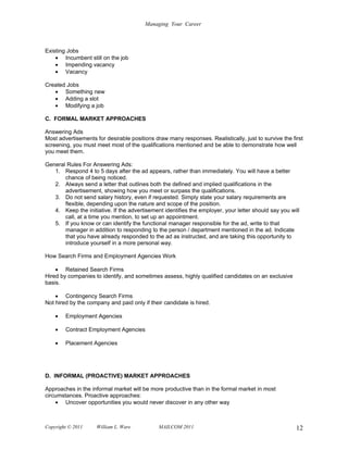 Managing Your Career



Existing Jobs
    • Incumbent still on the job
    • Impending vacancy
    • Vacancy

Created Jobs
   • Something new
   • Adding a slot
   • Modifying a job

C. FORMAL MARKET APPROACHES

Answering Ads
Most advertisements for desirable positions draw many responses. Realistically, just to survive the first
screening, you must meet most of the qualifications mentioned and be able to demonstrate how well
you meet them.

General Rules For Answering Ads:
   1. Respond 4 to 5 days after the ad appears, rather than immediately. You will have a better
       chance of being noticed.
   2. Always send a letter that outlines both the defined and implied qualifications in the
       advertisement, showing how you meet or surpass the qualifications.
   3. Do not send salary history, even if requested. Simply state your salary requirements are
       flexible, depending upon the nature and scope of the position.
   4. Keep the initiative. If the advertisement identifies the employer, your letter should say you will
       call, at a time you mention, to set up an appointment.
   5. If you know or can identify the functional manager responsible for the ad, write to that
       manager in addition to responding to the person / department mentioned in the ad. Indicate
       that you have already responded to the ad as instructed, and are taking this opportunity to
       introduce yourself in a more personal way.

How Search Firms and Employment Agencies Work

    • Retained Search Firms
Hired by companies to identify, and sometimes assess, highly qualified candidates on an exclusive
basis.

    • Contingency Search Firms
Not hired by the company and paid only if their candidate is hired.

    •   Employment Agencies

    •   Contract Employment Agencies

    •   Placement Agencies




D. INFORMAL (PROACTIVE) MARKET APPROACHES

Approaches in the informal market will be more productive than in the formal market in most
circumstances. Proactive approaches:
    • Uncover opportunities you would never discover in any other way



Copyright © 2011     William L. Ware          MAILCOM 2011                                            12
 