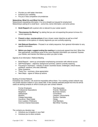 Managing Your Career


    •   Provide you with better interviews
    •   Enhance your credibility
    •   Put you in less competitive circumstances

Networking: What It Is and What It Is Not
Networking is requesting information. It is not a straight-out request for employment.
Networking is asking for a small favor – some time, some information, and some advice.

    •   Build Rapport with a person who is relevant to your career search.

    •   “Decompress the Meeting” by stating that you are not expecting the person to know of a
        current opportunity.

    •   Present a clear, concise picture of your chosen career objective as well as a brief
        description of the options or industry segments you are currently exploring.

    •   Ask Relevant Questions – Proceed in an orderly sequence, from general information to very
        specific information.

    •   Before you begin, suggest ending the meeting at a previously agreed time limit. When this
        time approaches, summarize some of the more important information you received. Express
        your thanks, and mention the follow-up action you plan to take.

Agenda of an Information / Referral Meeting

    •   Build Rapport – warm-up conversation emphasizing connection with referral source
    •   Self-Presentation – objective; background summary; options currently exploring
    •   Focusing-In Technique – industry or sector; business issues; challenges; critical issues;
        problems; solutions; who else (referrals)
    •   Other Questions
    •   Thank You – summary; show appreciation
    •   Next Steps – agree on follow-up actions


Building A Contact Network
Everybody has contacts. Life would be impossible without them. Your existing contact network may
not contain decision-makers in your career field. A few carefully selected people from this list will be
useful as starting contacts on which to build your own contact network.

        Former Employers                                   Past Associates
        Professional Associations                          Friends / Relatives
        Neighbors                                          Business Owners
        Salespeople                                        Consultants
        Bankers                                            Lawyers / Accountants
        College Associates                                 Doctors / Dentists
        Insurance / Real Estate                            Clergy
        Civic Leaders / Politicians                        Club Members
        Common Interest Associates                         Met While Traveling



The contacts you develop may:
   • Introduce you to leaders in your field
   • Introduce you to other contacts


Copyright © 2011     William L. Ware           MAILCOM 2011                                                13
 