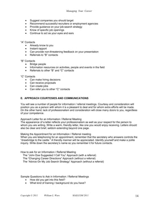 Managing Your Career


    •   Suggest companies you should target
    •   Recommend successful recruiters or employment agencies
    •   Provide guidance on your job-search strategy
    •   Know of specific job openings
    •   Continue to act as your eyes and ears


“A” Contacts
    • Already know to you
    • Instant rapport
    • Can provide non-threatening feedback on your presentation
    • Referrals to “B” contacts

“B” Contacts
    • Bridge people
    • Information resources on activities, people and events in the field
    • Referrals to other “B” and “C” contacts

“C” Contacts
    • Can make hiring decisions
    • Can receive proposals
    • Can create jobs
    • Can refer you to other “C” contacts


E. APPROACH COURTESIES AND COMMUNICATIONS

You will see a number of people for information / referral meetings. Courtesy and consideration will
position you as a person with whom it is a pleasant to deal and for whom extra efforts will be made.
On the other hand, lack of professionalism and consideration will close many doors to you, regardless
of your competence.

Approach Letter for an Information / Referral Meeting
The appearance of a letter reflects your professionalism as well as your respect for the person to
whom you are writing. Write a warm, friendly letter, like one you would enjoy receiving. Letters should
also be clear and brief, seldom extending beyond one page.

Making the Appointment for an Information / Referral meeting
When you are telephoning for an appointment, remember that the secretary who answers controls the
“drawbridge to the castle.” A friendly manner will be appreciated. Identify yourself and make a polite
inquiry. Write down the secretary’s name so you remember it for future contacts.


How to ask for an Information / Referral Meeting
 The “John Doe Suggested I Call You” Approach (with a referral)
 The “Changing Career Directions” Approach (without a referral)
 The “Advice On My Job Search Strategy” Approach (without a referral)




Sample Questions to Ask in Information / Referral Meetings
   • How did you get into this field?
   • What kind of training / background do you have?



Copyright © 2011    William L. Ware           MAILCOM 2011                                           14
 