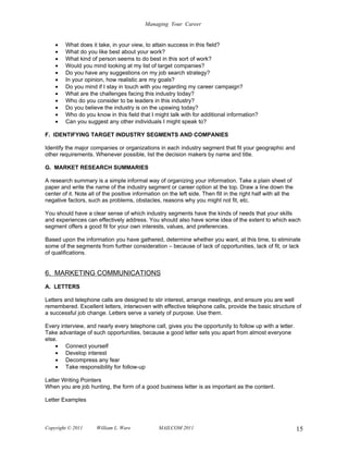 Managing Your Career


    •   What does it take, in your view, to attain success in this field?
    •   What do you like best about your work?
    •   What kind of person seems to do best in this sort of work?
    •   Would you mind looking at my list of target companies?
    •   Do you have any suggestions on my job search strategy?
    •   In your opinion, how realistic are my goals?
    •   Do you mind if I stay in touch with you regarding my career campaign?
    •   What are the challenges facing this industry today?
    •   Who do you consider to be leaders in this industry?
    •   Do you believe the industry is on the upswing today?
    •   Who do you know in this field that I might talk with for additional information?
    •   Can you suggest any other individuals I might speak to?

F. IDENTIFYING TARGET INDUSTRY SEGMENTS AND COMPANIES

Identify the major companies or organizations in each industry segment that fit your geographic and
other requirements. Whenever possible, list the decision makers by name and title.

G. MARKET RESEARCH SUMMARIES

A research summary is a simple informal way of organizing your information. Take a plain sheet of
paper and write the name of the industry segment or career option at the top. Draw a line down the
center of it. Note all of the positive information on the left side. Then fill in the right half with all the
negative factors, such as problems, obstacles, reasons why you might not fit, etc.

You should have a clear sense of which industry segments have the kinds of needs that your skills
and experiences can effectively address. You should also have some idea of the extent to which each
segment offers a good fit for your own interests, values, and preferences.

Based upon the information you have gathered, determine whether you want, at this time, to eliminate
some of the segments from further consideration – because of lack of opportunities, lack of fit, or lack
of qualifications.


6. MARKETING COMMUNICATIONS
A. LETTERS

Letters and telephone calls are designed to stir interest, arrange meetings, and ensure you are well
remembered. Excellent letters, interwoven with effective telephone calls, provide the basic structure of
a successful job change. Letters serve a variety of purpose. Use them.

Every interview, and nearly every telephone call, gives you the opportunity to follow up with a letter.
Take advantage of such opportunities, because a good letter sets you apart from almost everyone
else.
    • Connect yourself
    • Develop interest
    • Decompress any fear
    • Take responsibility for follow-up

Letter Writing Pointers
When you are job hunting, the form of a good business letter is as important as the content.

Letter Examples



Copyright © 2011      William L. Ware            MAILCOM 2011                                                   15
 