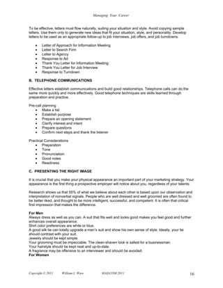 Managing Your Career


To be effective, letters must flow naturally, suiting your situation and style. Avoid copying sample
letters. Use them only to generate new ideas that fit your situation, style, and personality. Develop
letters to be used as an appropriate follow-up to job interviews, job offers, and job turndowns.

    •   Letter of Approach for Information Meeting
    •   Letter to Search Firm
    •   Letter to Agency
    •   Response to Ad
    •   Thank You Letter for Information Meeting
    •   Thank You Letter for Job Interview
    •   Response to Turndown

B. TELEPHONE COMMUNICATIONS

Effective letters establish communications and build good relationships. Telephone calls can do the
same more quickly and more effectively. Good telephone techniques are skills learned through
preparation and practice.

Pre-call planning
    • Make a list
    • Establish purpose
    • Prepare an opening statement
    • Clarify interest and intent
    • Prepare questions
    • Confirm next steps and thank the listener

Practical Considerations
   • Preparation
   • Tone
   • Pronunciation
   • Good notes
   • Readiness

C. PRESENTING THE RIGHT IMAGE

It is crucial that you make your physical appearance an important part of your marketing strategy. Your
appearance is the first thing a prospective employer will notice about you, regardless of your talents.

Research shows us that 55% of what we believe about each other is based upon our observation and
interpretation of nonverbal signals. People who are well dressed and well groomed are often found to
be better liked, and thought to be more intelligent, successful, and competent. It is often that critical
first impression that makes the difference.

For Men
Always dress as well as you can. A suit that fits well and looks good makes you feel good and further
enhances overall appearance.
Shirt color preferences are white or blue.
A good silk tie can totally upgrade a man’s suit and show his own sense of style. Ideally, your tie
should contrast with your suit.
Jewelry should be kept simple.
Your grooming must be impeccable. The clean-shaven look is safest for a businessman.
Your hairstyle should be kept neat and up-to-date.
A fragrance may be offensive to an interviewer and should be avoided.
For Women



Copyright © 2011     William L. Ware          MAILCOM 2011                                              16
 