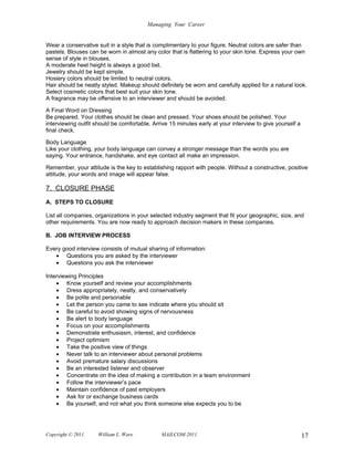 Managing Your Career


Wear a conservative suit in a style that is complimentary to your figure. Neutral colors are safer than
pastels. Blouses can be worn in almost any color that is flattering to your skin tone. Express your own
sense of style in blouses.
A moderate heel height is always a good bet.
Jewelry should be kept simple.
Hosiery colors should be limited to neutral colors.
Hair should be neatly styled. Makeup should definitely be worn and carefully applied for a natural look.
Select cosmetic colors that best suit your skin tone.
A fragrance may be offensive to an interviewer and should be avoided.

A Final Word on Dressing
Be prepared. Your clothes should be clean and pressed. Your shoes should be polished. Your
interviewing outfit should be comfortable. Arrive 15 minutes early at your interview to give yourself a
final check.

Body Language
Like your clothing, your body language can convey a stronger message than the words you are
saying. Your entrance, handshake, and eye contact all make an impression.

Remember, your attitude is the key to establishing rapport with people. Without a constructive, positive
attitude, your words and image will appear false.

7. CLOSURE PHASE
A. STEPS TO CLOSURE

List all companies, organizations in your selected industry segment that fit your geographic, size, and
other requirements. You are now ready to approach decision makers in these companies.

B. JOB INTERVIEW PROCESS

Every good interview consists of mutual sharing of information:
   • Questions you are asked by the interviewer
   • Questions you ask the interviewer

Interviewing Principles
    • Know yourself and review your accomplishments
    • Dress appropriately, neatly, and conservatively
    • Be polite and personable
    • Let the person you came to see indicate where you should sit
    • Be careful to avoid showing signs of nervousness
    • Be alert to body language
    • Focus on your accomplishments
    • Demonstrate enthusiasm, interest, and confidence
    • Project optimism
    • Take the positive view of things
    • Never talk to an interviewer about personal problems
    • Avoid premature salary discussions
    • Be an interested listener and observer
    • Concentrate on the idea of making a contribution in a team environment
    • Follow the interviewer’s pace
    • Maintain confidence of past employers
    • Ask for or exchange business cards
    • Be yourself, and not what you think someone else expects you to be




Copyright © 2011     William L. Ware          MAILCOM 2011                                                17
 