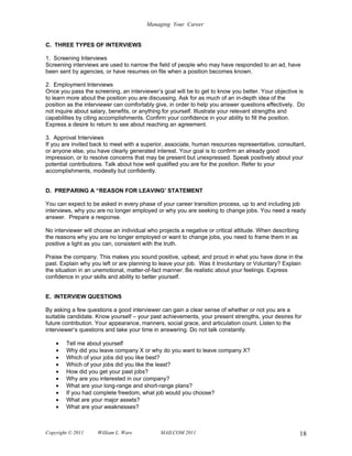 Managing Your Career


C. THREE TYPES OF INTERVIEWS

1. Screening Interviews
Screening interviews are used to narrow the field of people who may have responded to an ad, have
been sent by agencies, or have resumes on file when a position becomes known.

2. Employment Interviews
Once you pass the screening, an interviewer’s goal will be to get to know you better. Your objective is
to learn more about the position you are discussing. Ask for as much of an in-depth idea of the
position as the interviewer can comfortably give, in order to help you answer questions effectively. Do
not inquire about salary, benefits, or anything for yourself. Illustrate your relevant strengths and
capabilities by citing accomplishments. Confirm your confidence in your ability to fill the position.
Express a desire to return to see about reaching an agreement.

3. Approval Interviews
If you are invited back to meet with a superior, associate, human resources representative, consultant,
or anyone else, you have clearly generated interest. Your goal is to confirm an already good
impression, or to resolve concerns that may be present but unexpressed. Speak positively about your
potential contributions. Talk about how well qualified you are for the position. Refer to your
accomplishments, modestly but confidently.


D. PREPARING A “REASON FOR LEAVING’ STATEMENT

You can expect to be asked in every phase of your career transition process, up to and including job
interviews, why you are no longer employed or why you are seeking to change jobs. You need a ready
answer. Prepare a response.

No interviewer will choose an individual who projects a negative or critical attitude. When describing
the reasons why you are no longer employed or want to change jobs, you need to frame them in as
positive a light as you can, consistent with the truth.

Praise the company. This makes you sound positive, upbeat, and proud in what you have done in the
past. Explain why you left or are planning to leave your job. Was it Involuntary or Voluntary? Explain
the situation in an unemotional, matter-of-fact manner. Be realistic about your feelings. Express
confidence in your skills and ability to better yourself.


E. INTERVIEW QUESTIONS

By asking a few questions a good interviewer can gain a clear sense of whether or not you are a
suitable candidate. Know yourself – your past achievements, your present strengths, your desires for
future contribution. Your appearance, manners, social grace, and articulation count. Listen to the
interviewer’s questions and take your time in answering. Do not talk constantly.

    •   Tell me about yourself
    •   Why did you leave company X or why do you want to leave company X?
    •   Which of your jobs did you like best?
    •   Which of your jobs did you like the least?
    •   How did you get your past jobs?
    •   Why are you interested in our company?
    •   What are your long-range and short-range plans?
    •   If you had complete freedom, what job would you choose?
    •   What are your major assets?
    •   What are your weaknesses?



Copyright © 2011     William L. Ware          MAILCOM 2011                                               18
 