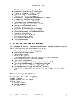 Managing Your Career


    •   What did you like most / least in your last job?
    •   Can you work under pressure and meet deadlines?
    •   What is your management philosophy / style?
    •   What kind of salary are you looking for?
    •   What business references can you give us?
    •   How long would it take you to become productive in this position?
    •   If you are hired, what do you see in your future?
    •   How do you rate yourself as a professional?
    •   What new goals have you established recently?
    •   What position do you expect to have in five years?
    •   What do you think of your last company?
    •   What does success mean to you?
    •   Do you think you are overqualified for this position?
    •   Tell me about the worst / best boss you ever had.
    •   Why do you feel that you have management potential?
    •   What is your leadership style?
    •   What else should I know about you?
    •   How would you describe yourself?
    •   How would others describe you?
    •   Why should we hire you?


F. QUESTIONS YOU SHOULD ASK THE INTERVIEWER

The questions you ask regarding a position tell as much about your attitude as the answers you give to
the interviewer’s questions. Your questions build respect for you.

    •   What are the main responsibilities of the position?
    •   Who would be my key associates?
    •   To whom would I report?
    •   Whom would I supervise?
    •   What would be the extent of my authority in carrying out these responsibilities?
    •   What objects / goals would I be expected to meet?
    •   What can this position lead to?
    •   What are the main problem areas that need attention in this position?
    •   What are you personally looking for in the successful candidate?
    •   What are the resources available to me to get my job done?
    •   What is the evaluation process? How often does it take place?
    •   What are the next steps? Shall I expect to hear from you or would you prefer that I contact
        you?


Additional Interviewing Guidelines for Discussion

Avoid These Three Common Interviewing Mistakes
1. Lack of Preparation
2. Being Uninformed About The Company
3. Lack of Practice
    • Positive Questions
    • Negative Questions
    • Neutral Questions




Copyright © 2011    William L. Ware          MAILCOM 2011                                             19
 