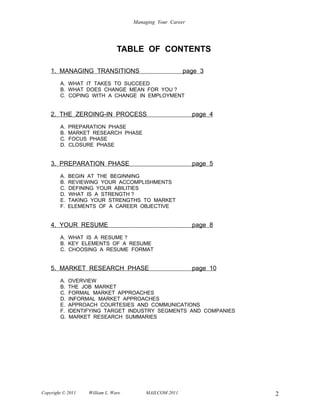 Managing Your Career




                                TABLE OF CONTENTS

    1. MANAGING TRANSITIONS                             page 3
        A. WHAT IT TAKES TO SUCCEED
        B. WHAT DOES CHANGE MEAN FOR YOU ?
        C. COPING WITH A CHANGE IN EMPLOYMENT


    2. THE ZEROING-IN PROCESS                               page 4
        A.   PREPARATION PHASE
        B.   MARKET RESEARCH PHASE
        C.   FOCUS PHASE
        D.   CLOSURE PHASE


    3. PREPARATION PHASE                                    page 5
        A.   BEGIN AT THE BEGINNING
        B.   REVIEWING YOUR ACCOMPLISHMENTS
        C.   DEFINING YOUR ABILITIES
        D.   WHAT IS A STRENGTH ?
        E.   TAKING YOUR STRENGTHS TO MARKET
        F.   ELEMENTS OF A CAREER OBJECTIVE


    4. YOUR RESUME                                          page 8
        A. WHAT IS A RESUME ?
        B. KEY ELEMENTS OF A RESUME
        C. CHOOSING A RESUME FORMAT


    5. MARKET RESEARCH PHASE                                page 10
        A.   OVERVIEW
        B.   THE JOB MARKET
        C.   FORMAL MARKET APPROACHES
        D.   INFORMAL MARKET APPROACHES
        E.   APPROACH COURTESIES AND COMMUNICATIONS
        F.   IDENTIFYING TARGET INDUSTRY SEGMENTS AND COMPANIES
        G.    MARKET RESEARCH SUMMARIES




Copyright © 2011   William L. Ware       MAILCOM 2011                 2
 
