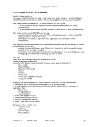 Managing Your Career


G. SALARY DISCUSSIONS / NEGOTIATIONS

Handling Salary Questions
You may be asked to disclose your salary history, your most recent salary, or your expected salary.
Try Hard to avoid such disclosures, as they rob you of any opportunity for successful negotiation.

If the salary question is raised EARLY in the discussions, you can say that:
     • You would prefer to discuss the position more completely before getting into salary
         considerations.
     • You would like to come back to that after providing a better picture of what you have to offer.

If the salary question is raised LATER, you can say:
     • Are you considering making me an offer? If so, perhaps you can give me some idea of the
         range you have in mind for this position.
     • I think salary should not be a problem. Your organization has a reputation for fair
         compensation.

If the questions become more pointed, and the interviewer asks what you are now earning or earned
on your last job, you can say:
     • Actually the responsibilities are quite different, so things are not really comparable. I would
         prefer to fit into your salary structure.
     • I can see so many possibilities for contribution here that I prefer to go according to your scale.
         Could you give me some idea of the range you have in mind?

The Offer
This is what you have been waiting for. Now what do you do?
Express appreciation and interest!
Access the offer. Does it line up realistically with your career goals and objectives?
    • Good Match
    • Responsibilities
    • Reporting relationships
    • Culture
    • Location
    • Career track
    • Financially sound (the employer)
    • Salary and benefits

Assessing The Match Between Your Skills, Interests, Values, and The Job Requirements
1. Doing what you do best brings greatest opportunity to succeed / excel.
2. A truly rewarding job or career uses a combination of your greatest skills in a company or
organization that:
    • Needs them
    • Recognizes them
    • Appreciates them
3. Is the work important to you?
4. Is it consistent with your values?
5. Do you look forward to starting?
6. Does it meet your financial needs?

Comparison Forms (at the end)
   • Company Focus
   • Job Focus
   • Compensation
   • Personal Focus



Copyright © 2011     William L. Ware           MAILCOM 2011                                            20
 