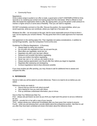 Managing Your Career


    •   Community Focus

Negotiations
Once a salary range is quoted or an offer is made, a good tactic is QUIT CONTEMPLATION for thirty
seconds or so, breaking eye contact and looking away from the interviewer. What is offered is most
often the lowest the organization dares to offer. By staying silent, you put the person under pressure to
mention a higher amount or some area of flexibility. Then you can start to negotiate.

DO NOT immediately comment on the offer. Discuss the position, the responsibilities, whom you
would supervise, what you can contribute, where you might be in five years, etc.

Whatever the offer – do not accept on the spot. Ask for some reasonable amount of time to think it
over, but do express your sincere interest. The day gives them time to seek approval of an improved
offer.

Get agreement on the starting salary first. Then negotiate non-salary considerations, in addition to
normal fringe benefits. (see the Comparison Forms at the end)

Guidelines For Effective Negotiations – A Summary
   • Always begin by being very positive.
   • Do not enter into negotiations if you do not want the job.
   • Most offers are negotiable; some are not.
   • Negotiate only after a job has been offered.
   • Research and consider fully before negotiating.
   • Know your bottom line before negotiating.
   • Never say ‘yes’ or ‘no’ until you are ready to do so.
   • Always express appreciation over the job offer first, before you begin to negotiate.
   • Negotiate after assessing and strategizing.
   • Conduct negotiations face-to-face whenever possible.

If you have another job offer pending, you may choose to ask for additional time to assess and
compare the offer.


H. REFERENCES

Sooner or later you will be asked to provide references. There is no need to do so before you are
asked.

Reference checks are made to:
   • Assure that you told the truth about yourself.
   • Get a feeling for how you work with others.
   • Pick up otherwise undisclosed information, plus or minus.

How to Help Your References Help You
First – always ask permission as soon as you think you might want this person to act as a reference
for you.
Second – provide him or her with a copy of your resume.
Third – always advise your references immediately after you have given their names to anyone.
Fourth – when you are advising them, provide details about the prospective position. Ask them to call
you after they have been contacted and share information about the reference check.




Copyright © 2011     William L. Ware          MAILCOM 2011                                             21
 