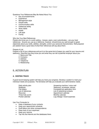 Managing Your Career



Questions Your References May Be Asked About You
   • Key accomplishments
   • Experience
   • Management style
   • People skills
   • Communication skills
   • Intellectual ability
   • Work habits
   • Health
   • Life style
   • Family

Who Are Your Best References
People who know you in a work setting – bosses, peers, even subordinates – are your best
references. Anyone you use as a reference, however, should know you well enough to speak
objectively about your skills, abilities, strengths, and/or your personal characteristics. Well-prepared
job seekers have a good idea of what their references will say about them.

Prepare A List
Prepare a list of your references and put it on the same kind of paper you used for your resume and
stationery. Describe how they know you and what they can tell a potential employer about you.
        1. Name and Title
        2. Company
        3. Address
        4. Telephone
        5. Relationship



8. ACTION PLAN

A. KEEPING TRACK

A good record keeping system will help you track your progress. Develop a system to meet your
individual needs and purposes. The list below will help you evaluate your administrative needs.

        Daily activity plan                                Answering machine / voice mail
        Notebook                                           Stationery, envelopes, stamps
        File folders                                       Completed job application form
        List of references                                 List of networking contacts
        Resumes                                            Appointment calendar
        Three hole punch                                   Monthly calendar
        Pocket calendar                                    Log mileage / travel expenses


Use Your Computer to:
   • Keep a database of your contacts.
   • Keep your appointment schedule.
   • Draft letters and other correspondence.
   • Keep track of your expenses.
   • Keep your resume.
   • Tap into the Internet and the databases there.



Copyright © 2011     William L. Ware           MAILCOM 2011                                                22
 