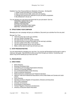 Managing Your Career



Establish Your Own Personal Minimum Standards of Success – Be Specific!
        1. Initiate contact and follow up in a timely manner.
        2. Keep a record of every letter, phone call, and meeting.
        3. Evaluate and improve your approach as your job search progresses.
        4. Be professional in all you do.

You can develop your own forms and check lists for your job search. Such as:
       PERSONAL MARKETING PLAN
       WEEKLY CAMPAIGN PLAN
       INTERACTION RECORD
       FOLLOW-UP ACTION TO BE TAKEN
       MEETING / INTERVIEW REPORT

B. STRUCTURING YOUR CAMPAIGN

Managing your own campaign will give you confidence. Document your activities from the very start.

Manage Your Time
   • Take time every day to plan your activities.
   • Use your Weekly Campaign Plan.
   • Set aside blocks of time for specific activities.
   • Use planning time to prepare thoroughly for the next day’s activities.
   • Use time outside of the office / home wisely.
   • Use the entire business day for your job search.
   • Make a written plan for each day and work your plan.

C. STOP PROCRASTINATING

You are responsible for managing your own time. You must be self disciplined and focused in order to
meet your own goals. Take the time to write out and think through your actions. Conducting a job
search may be the hardest job you have ever had!


9. RESOURCES
A. DIRECTORIES

    •   Best’s Directory
    •   Business Periodicals Index
    •   Consultants and Consulting Organizations Directory
    •   Directory of Corporate Affiliates
    •   Dun and Bradstreet Million Dollar Directory
    •   Guide to American Directories
    •   National Directory of Addresses and Telephone Numbers
    •   National Trade and Professional Associations of the United States and Canada and Labor
        Unions
    •   Polk’s Directory
    •   Standard and Poor’s Register of Corporations, Directors and Executives
    •   Who’s Who in Business
    •   Chamber of Commerce
    •   Encyclopedia of Associations
    •   Thomas’ Register of American manufacturers
    •   Directory of Executive Search Recruiters



Copyright © 2011    William L. Ware         MAILCOM 2011                                          23
 