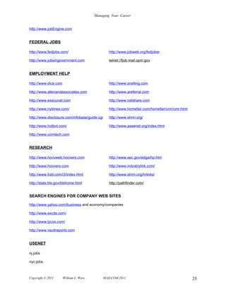 Managing Your Career


http://www.jobEngine.com


FEDERAL JOBS

http://www.fedjobs.com/                           http://www.jobweb.org/fedjobsr.

http://www.jobsingovernment.com                   telnet://fjob.mail.opm.gov


EMPLOYMENT HELP

http://www.dice.com                               http://www.snelling.com

http://www.allenandassociates.com                 http://www.areferral.com

http://www.execunet.com                           http://www.netshare.com

http://www.nytimes.com/                           http://www.homefair.com/homefair/cmr/cmr.html

http://www.disclosure.com/infobase/guide.cgi      http://www.shrm.org/

http://www.hotbot.com/                            http://www.asaenet.org/index.html

http://www.comtech.com


RESEARCH

http://www.hoovweb.hoovers.com                    http://www.sec.gov/edgarhp.htm

http://www.hoovers.com                            http://www.industrylink.com/

http://www.fuld.com/i3/index.html                 http://www.shrm.org/hrlinks/

http://stats.bls.gov/blshome.html                 http://pathfinder.com/


SEARCH ENGINES FOR COMPANY WEB SITES

http://www.yahoo.com/business and economy/companies

http://www.excite.com/

http://www.lycos.com/

http://www.vaultreports.com


USENET

nj.jobs

nyc.jobs



Copyright © 2011      William L. Ware          MAILCOM 2011                                       25
 