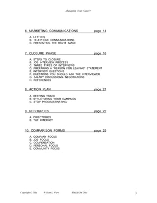 Managing Your Career




    6. MARKETING COMMUNICATIONS                             page 14
        A. LETTERS
        B. TELEPHONE COMMUNICATIONS
        C. PRESENTING THE RIGHT IMAGE



    7. CLOSURE PHASE                                        page 16
        A.   STEPS TO CLOSURE
        B.   JOB INTERVIEW PROCESS
        C.   THREE TYPES OF INTERVIEWS
        D.   PREPARING A “REASON FOR LEAVING” STATEMENT
        E.   INTERVIEW QUESTIONS
        F.   QUESTIONS YOU SHOULD ASK THE INTERVIEWER
        G.   SALARY DISCUSSIONS / NEGOTIATIONS
        H.   REFERENCES


    8. ACTION PLAN                                          page 21

        A. KEEPING TRACK
        B. STRUCTURING YOUR CAMPAIGN
        C. STOP PROCRASTINATING


    9. RESOURCES                                            page 22
        A. DIRECTORIES
        B. THE INTERNET



    10. COMPARISON FORMS                                    page 25
        A.   COMPANY FOCUS
        B.   JOB FOCUS
        C.   COMPENSATION
        D.   PERSONAL FOCUS
        E.   COMMUNITY FOCUS




Copyright © 2011   William L. Ware       MAILCOM 2011                 3
 