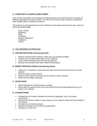 Managing Your Career



C. COPING WITH A CHANGE IN EMPLOYMENT

If you are like most people, you are going to change jobs every 3 to 5 years and work for perhaps 10
different organizations during your career. Yet, when it comes time to face a change in employment,
these statistics take on a whole new meaning.

The emotions you will experience are normal. Although no two people react the same way, most of us
go through several stages.

        Shock / Denial
        Bargaining
        Anger
        Frustration
        Despair / Depression
        Acceptance
        Control



2. THE ZEROING-IN PROCESS
A. PREPARATION PHASE (Understanding Self)

    •   Develop a focused career objective, based upon your greatest strengths.
    •   Prepare oral and written presentations of your objective.
    •   Learn contact development and interview management.
    •   Develop communication skills (letter, telephone techniques).

B. MARKET RESEARCH PHASE (Understanding Others)

    •   Explore 5 to 7 industries or sectors (job and career options) that are relevant to your career
        objective.
    •   Develop a career contact network.
    •   Prepare written research summaries for each sector or option explored.
    •   Refine the list of target companies.

C. FOCUS PHASE

    •   Obtain feedback from at least three key contacts.
    •   Narrow down the sectors to the one (or two) that will provide the best opportunity for you to
        achieve your objective.

D. CLOSURE PHASE

    •   Complete the list of target companies that meet your geographic, size, and industry
        requirements.
    •   Approach the decision makers in each company on your target list. Begin with those already in
        your network.
    •   Complete the job interview process.
    •   Negotiate the details of a job offer and compensation.
    •   Acceptance of a job offer.




Copyright © 2011    William L. Ware           MAILCOM 2011                                               5
 