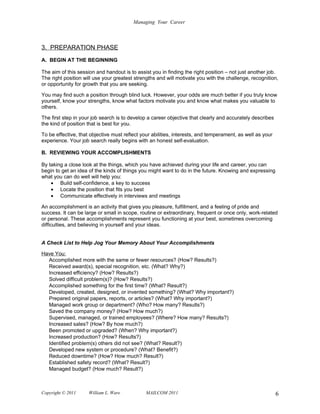 Managing Your Career



3. PREPARATION PHASE
A. BEGIN AT THE BEGINNING

The aim of this session and handout is to assist you in finding the right position – not just another job.
The right position will use your greatest strengths and will motivate you with the challenge, recognition,
or opportunity for growth that you are seeking.

You may find such a position through blind luck. However, your odds are much better if you truly know
yourself, know your strengths, know what factors motivate you and know what makes you valuable to
others.

The first step in your job search is to develop a career objective that clearly and accurately describes
the kind of position that is best for you.

To be effective, that objective must reflect your abilities, interests, and temperament, as well as your
experience. Your job search really begins with an honest self-evaluation.

B. REVIEWING YOUR ACCOMPLISHMENTS

By taking a close look at the things, which you have achieved during your life and career, you can
begin to get an idea of the kinds of things you might want to do in the future. Knowing and expressing
what you can do well will help you:
    • Build self-confidence, a key to success
    • Locate the position that fits you best
    • Communicate effectively in interviews and meetings

An accomplishment is an activity that gives you pleasure, fulfillment, and a feeling of pride and
success. It can be large or small in scope, routine or extraordinary, frequent or once only, work-related
or personal. These accomplishments represent you functioning at your best, sometimes overcoming
difficulties, and believing in yourself and your ideas.


A Check List to Help Jog Your Memory About Your Accomplishments

Have You:
  Accomplished more with the same or fewer resources? (How? Results?)
  Received award(s), special recognition, etc. (What? Why?)
  Increased efficiency? (How? Results?)
  Solved difficult problem(s)? (How? Results?)
  Accomplished something for the first time? (What? Result?)
  Developed, created, designed, or invented something? (What? Why important?)
  Prepared original papers, reports, or articles? (What? Why important?)
  Managed work group or department? (Who? How many? Results?)
  Saved the company money? (How? How much?)
  Supervised, managed, or trained employees? (Where? How many? Results?)
  Increased sales? (How? By how much?)
  Been promoted or upgraded? (When? Why important?)
  Increased production? (How? Results?)
  Identified problem(s) others did not see? (What? Result?)
  Developed new system or procedure? (What? Benefit?)
  Reduced downtime? (How? How much? Result?)
  Established safety record? (What? Result?)
  Managed budget? (How much? Result?)



Copyright © 2011     William L. Ware           MAILCOM 2011                                                6
 