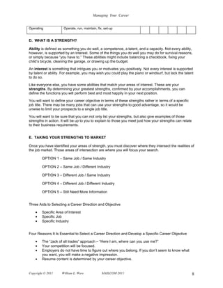 Managing Your Career


Operating             Operate, run, maintain, fix, set-up


D. WHAT IS A STRENGTH?

Ability is defined as something you do well, a competence, a talent, and a capacity. Not every ability,
however, is supported by an interest. Some of the things you do well you may do for survival reasons,
or simply because “you have to.” These abilities might include balancing a checkbook, fixing your
child’s bicycle, cleaning the garage, or drawing up the budget.

An interest is something that intrigues you or motivates you positively. Not every interest is supported
by talent or ability. For example, you may wish you could play the piano or windsurf, but lack the talent
to do so.

Like everyone else, you have some abilities that match your areas of interest. These are your
strengths. By determining your greatest strengths, confirmed by your accomplishments, you can
define the functions you will perform best and most happily in your next position.

You will want to define your career objective in terms of these strengths rather in terms of a specific
job title. There may be many jobs that can use your strengths to good advantage, so it would be
unwise to limit your prospects to a single job title.

You will want to be sure that you can not only list your strengths, but also give examples of those
strengths in action. It will be up to you to explain to those you meet just how your strengths can relate
to their business requirements.


E. TAKING YOUR STRENGTHS TO MARKET

Once you have identified your areas of strength, you must discover where they intersect the realities of
the job market. Those areas of intersection are where you will focus your search.

        OPTION 1 – Same Job / Same Industry

        OPTION 2 – Same Job / Different Industry

        OPTION 3 – Different Job / Same Industry

        OPTION 4 – Different Job / Different Industry

        OPTION 5 – Still Need More Information


Three Aids to Selecting a Career Direction and Objective

    •   Specific Area of Interest
    •   Specific Job
    •   Specific Industry


Four Reasons It Is Essential to Select a Career Direction and Develop a Specific Career Objective

    •   The “Jack of all trades” approach – “Here I am, where can you use me?”
    •   Your competition will be focused.
    •   Employers do not have time to figure out where you belong. If you don’t seem to know what
        you want, you will make a negative impression.
    •   Resume content is determined by your career objective.


Copyright © 2011     William L. Ware             MAILCOM 2011                                               8
 