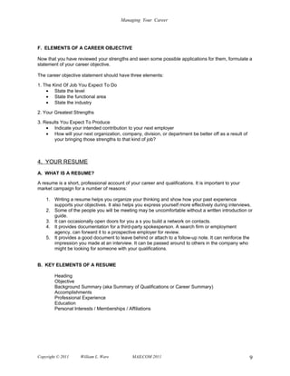 Managing Your Career




F. ELEMENTS OF A CAREER OBJECTIVE

Now that you have reviewed your strengths and seen some possible applications for them, formulate a
statement of your career objective.

The career objective statement should have three elements:

1. The Kind Of Job You Expect To Do
    • State the level
    • State the functional area
    • State the industry

2. Your Greatest Strengths

3. Results You Expect To Produce
    • Indicate your intended contribution to your next employer
    • How will your next organization, company, division, or department be better off as a result of
        your bringing those strengths to that kind of job?



4. YOUR RESUME
A. WHAT IS A RESUME?

A resume is a short, professional account of your career and qualifications. It is important to your
market campaign for a number of reasons:

    1. Writing a resume helps you organize your thinking and show how your past experience
       supports your objectives. It also helps you express yourself more effectively during interviews.
    2. Some of the people you will be meeting may be uncomfortable without a written introduction or
       guide.
    3. It can occasionally open doors for you a s you build a network on contacts.
    4. It provides documentation for a third-party spokesperson. A search firm or employment
       agency, can forward it to a prospective employer for review.
    5. It provides a good document to leave behind or attach to a follow-up note. It can reinforce the
       impression you made at an interview. It can be passed around to others in the company who
       might be looking for someone with your qualifications.


B. KEY ELEMENTS OF A RESUME

        Heading
        Objective
        Background Summary (aka Summary of Qualifications or Career Summary)
        Accomplishments
        Professional Experience
        Education
        Personal Interests / Memberships / Affiliations




Copyright © 2011     William L. Ware          MAILCOM 2011                                             9
 