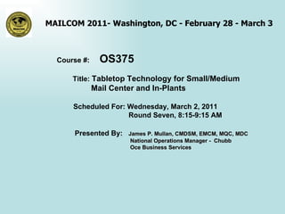 Course #:  OS375 Title:  Tabletop Technology for Small/Medium Mail Center and In-Plants   Scheduled For: Wednesday, March 2, 2011  Round Seven, 8:15-9:15 AM Presented By:  James P. Mullan, CMDSM, EMCM, MQC, MDC  National Operations Manager -  Chubb Oce Business Services    