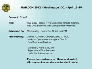 MAILCOM 2012 - Washington, DC. - April 15-18


Course #: CU445

Title:            Five Easy Pieces: Five Guidelines for Eco-Friendly
                  and Cost-Effective Mail Management Practices

Scheduled For: Wednesday, Round 14, 12:45-1:45 PM

Presented By:     James P. Mullan, CMDSM, EMCM, MQC
                  National Operations Manager - Chubb
                  Oce Business Services

                  Marlene O’Hare, CMDSM
                  Supervisor Office Services
                  Linde North America, Inc.

                  Please be courteous to others and switch
                  all communication devices to silent mode
 