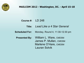 MAILCOM 2012 - Washington, DC. - April 15-18




     Course #:    LD 248

         Title:   Lead Like a 4 Star General
Scheduled For:    Monday, Round 4, 11:30-12:30 pm

 Presented By:    William L. Ware, CMDSM
                  James P. Mullan, CMDSM
                  Marlene O’Hare, CMDSM
                  Lauran Solvik
 