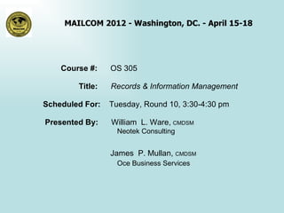 MAILCOM 2012 - Washington, DC. - April 15-18




    Course #:    OS 305

        Title:   Records & Information Management

Scheduled For:   Tuesday, Round 10, 3:30-4:30 pm

Presented By:    William L. Ware, CMDSM
                   Neotek Consulting


                 James P. Mullan, CMDSM
                   Oce Business Services
 