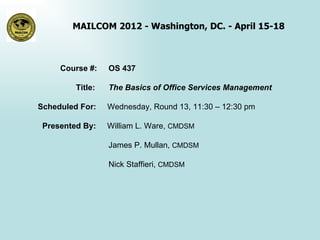 MAILCOM 2012 - Washington, DC. - April 15-18



     Course #:    OS 437

         Title:   The Basics of Office Services Management

Scheduled For:    Wednesday, Round 13, 11:30 – 12:30 pm

 Presented By:    William L. Ware, CMDSM

                  James P. Mullan, CMDSM

                  Nick Staffieri, CMDSM
 